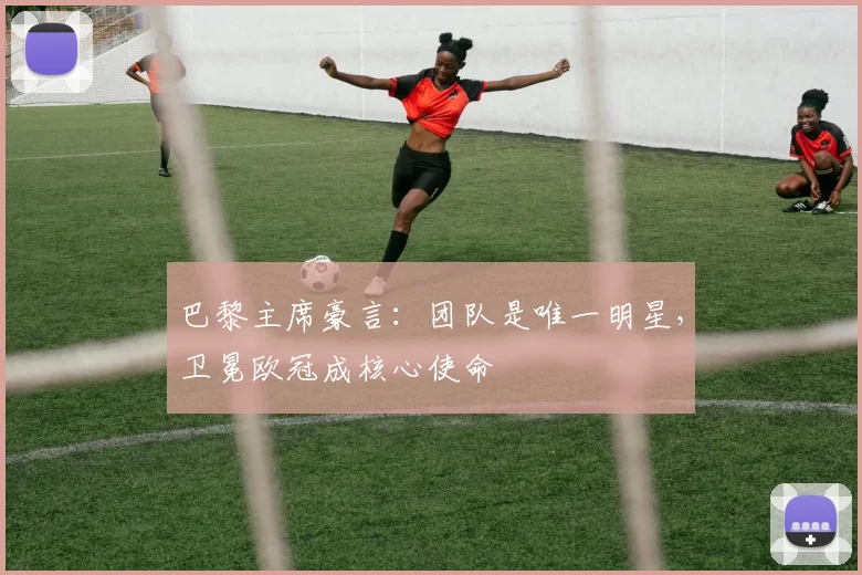 巴黎主席豪言:团队是唯一明星,卫冕欧冠成核心使命