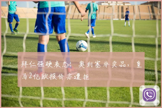 拜仁强硬表态:奥利塞非卖品,皇马2亿欧报价亦遭拒
