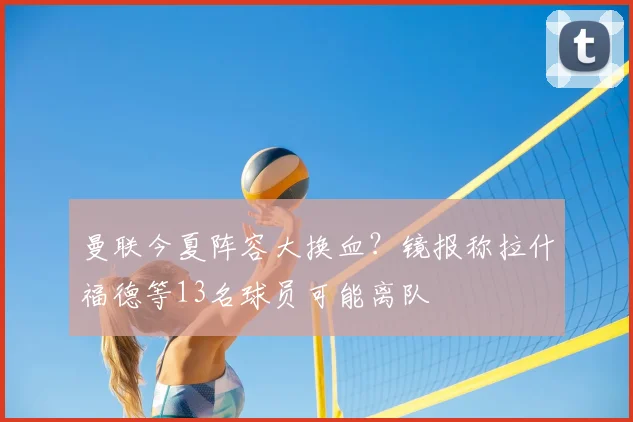 曼联今夏阵容大换血?镜报称拉什福德等13名球员可能离队