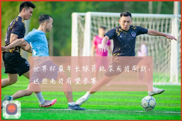 世界杯最年长球员纪录或将刷新,这些老将有望参赛