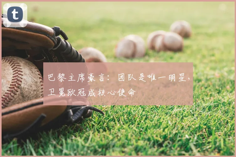 巴黎主席豪言：团队是唯一明星，卫冕欧冠成核心使命