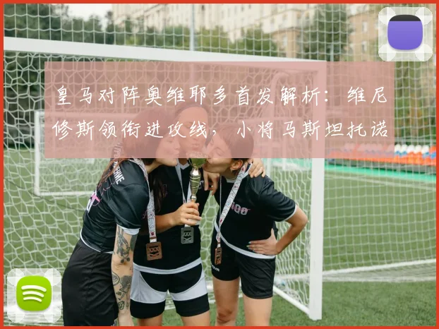 皇马对阵奥维耶多首发解析：维尼修斯领衔进攻线，小将马斯坦托诺迎首发机会，姆巴佩替补待命引发关注