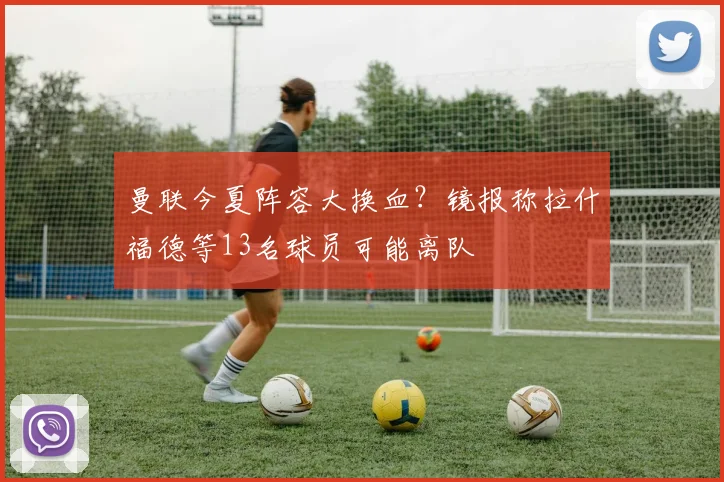 曼联今夏阵容大换血？镜报称拉什福德等13名球员可能离队