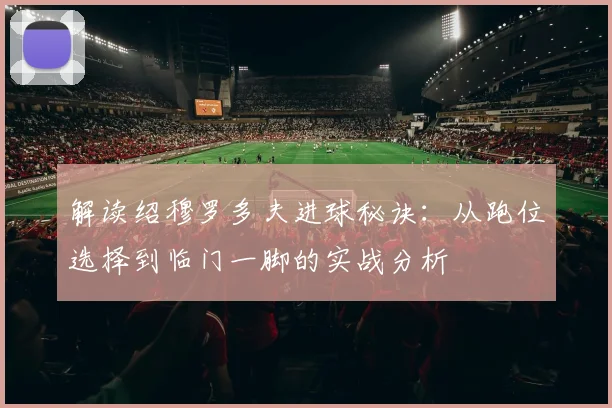 解读绍穆罗多夫进球秘诀：从跑位选择到临门一脚的实战分析