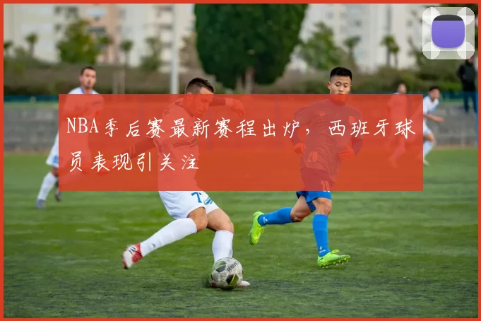 NBA季后赛最新赛程出炉,西班牙球员表现引关注