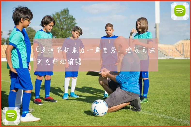C罗世界杯最后一舞首秀!迎战乌兹别克斯坦前瞻
